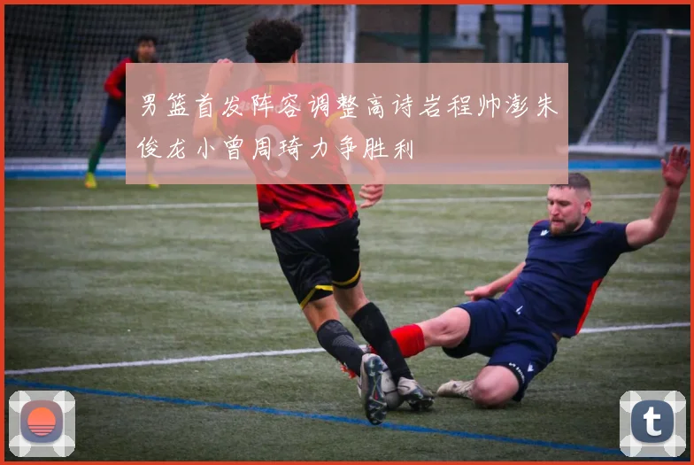 男篮首发阵容调整高诗岩程帅澎朱俊龙小曾周琦力争胜利