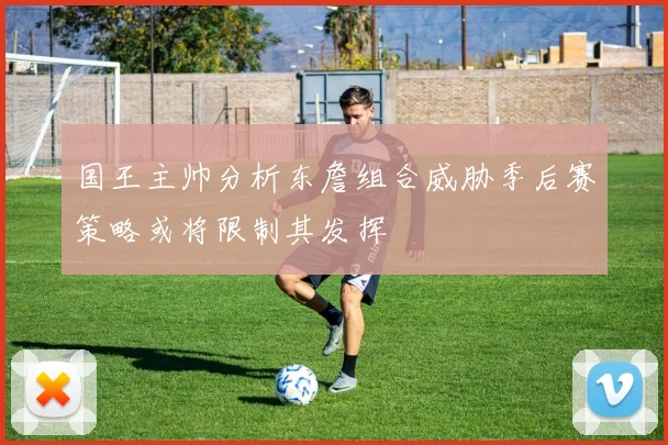 国王主帅分析东詹组合威胁季后赛策略或将限制其发挥
