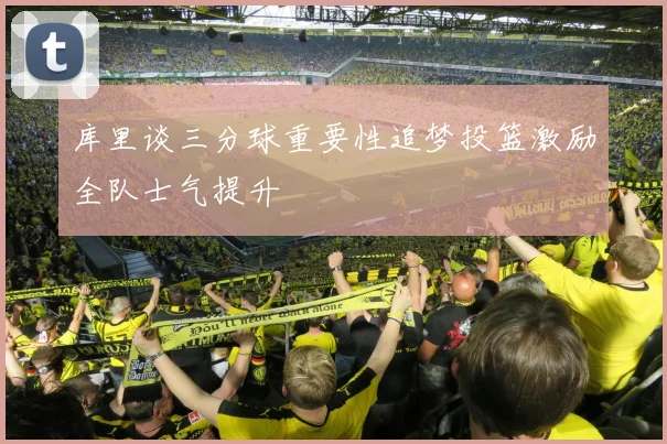 库里谈三分球重要性追梦投篮激励全队士气提升