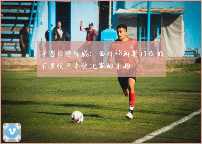 海港门将陈威：面对48脚射门我们不惧怕只享受比赛的乐趣