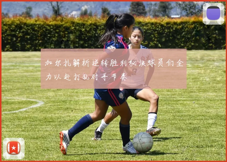 加尔扎解析逆转胜利秘诀球员们全力以赴打乱对手节奏