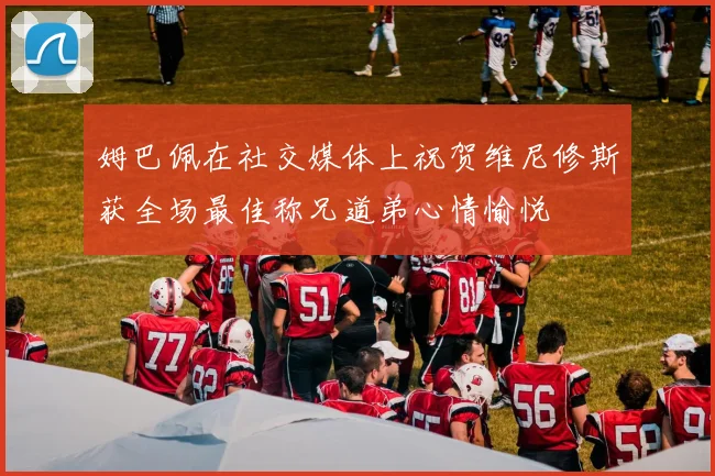 姆巴佩在社交媒体上祝贺维尼修斯获全场最佳称兄道弟心情愉悦