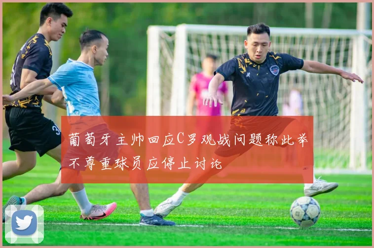 葡萄牙主帅回应C罗观战问题称此举不尊重球员应停止讨论