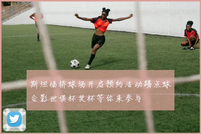 斯坦福桥球场开启预约活动踢点球合影世俱杯奖杯等你来参与