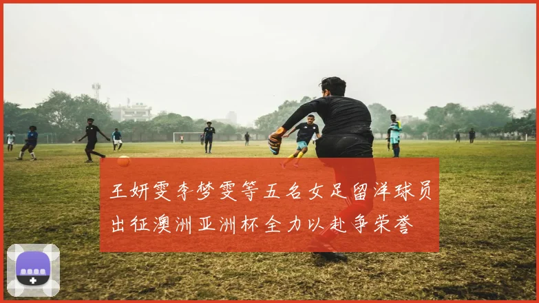 王妍雯李梦雯等五名女足留洋球员出征澳洲亚洲杯全力以赴争荣誉