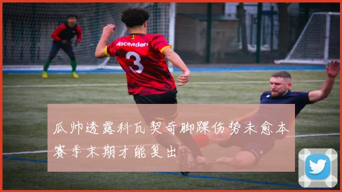 瓜帅透露科瓦契奇脚踝伤势未愈本赛季末期才能复出