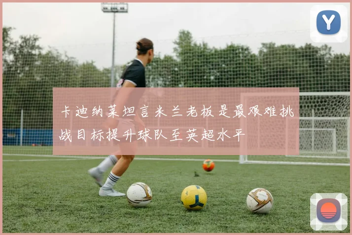 卡迪纳莱坦言米兰老板是最艰难挑战目标提升球队至英超水平