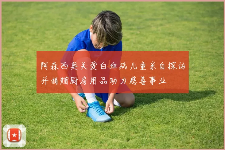 阿森西奥关爱白血病儿童亲自探访并捐赠厨房用品助力慈善事业