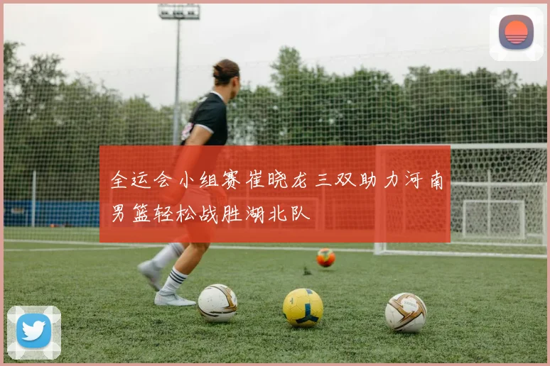 全运会小组赛崔晓龙三双助力河南男篮轻松战胜湖北队