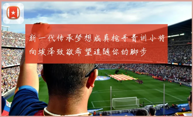 新一代传承梦想成真枪手青训小将向埃泽致敬希望追随你的脚步