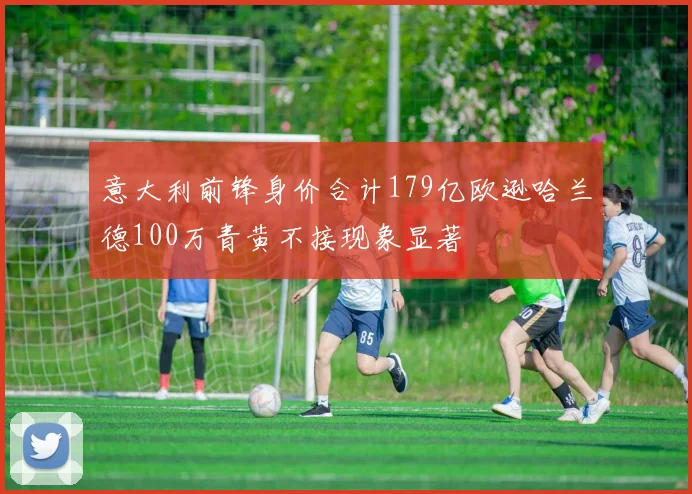 意大利前锋身价合计179亿欧逊哈兰德100万青黄不接现象显著
