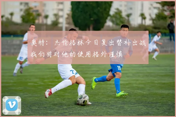 奥特：杰伦格林今日复出替补出战我们将对他的使用格外谨慎