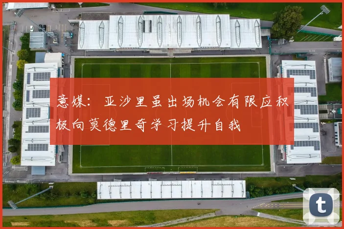 意媒：亚沙里虽出场机会有限应积极向莫德里奇学习提升自我
