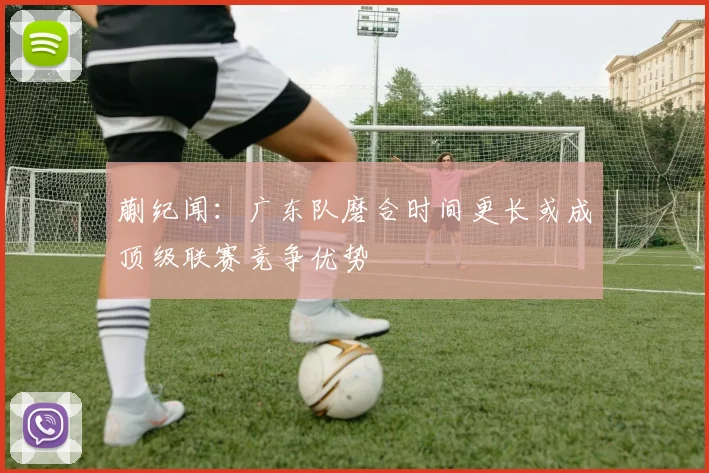 蒯纪闻：广东队磨合时间更长或成顶级联赛竞争优势