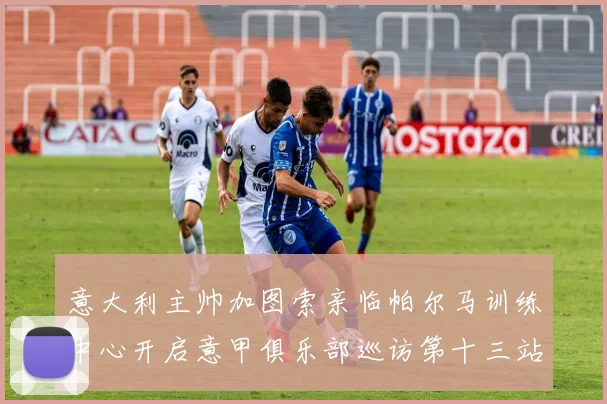 意大利主帅加图索亲临帕尔马训练中心开启意甲俱乐部巡访第十三站