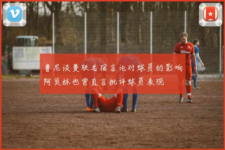 鲁尼谈曼联名宿言论对球员的影响阿莫林也曾直言批评球员表现