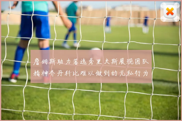 詹姆斯助力落选秀里夫斯展现团队精神乔丹科比难以做到的无私行为