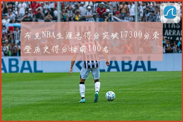 布克NBA生涯总得分突破17300分荣登历史得分榜前100名